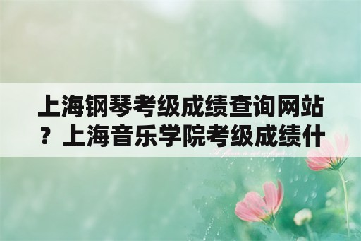 上海钢琴考级成绩查询网站？上海音乐学院考级成绩什么时候能查？