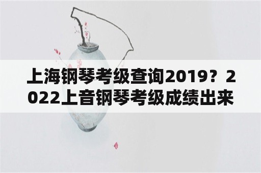 上海钢琴考级查询2019？2022上音钢琴考级成绩出来了吗？