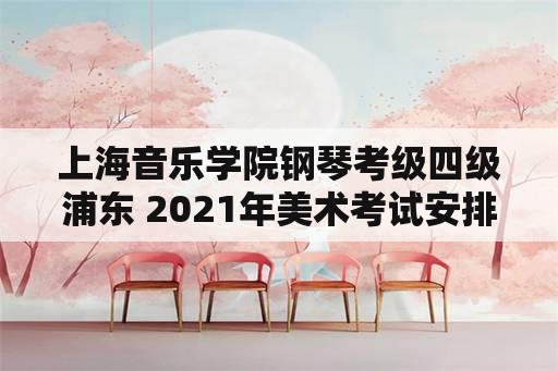 上海音乐学院钢琴考级四级浦东 2021年美术考试安排上海？