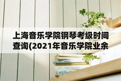 上海音乐学院钢琴考级时间查询(2021年音乐学院业余考级时间？)
