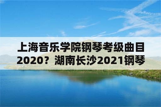 上海音乐学院钢琴考级曲目2020？湖南长沙2021钢琴考级时间？