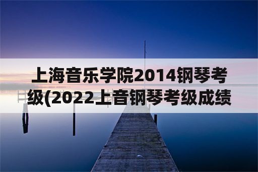 上海音乐学院2014钢琴考级(2022上音钢琴考级成绩出来了吗？)