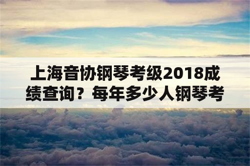 上海音协钢琴考级2018成绩查询？每年多少人钢琴考级？