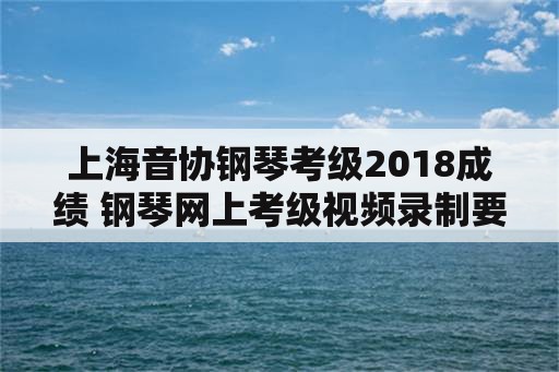 上海音协钢琴考级2018成绩 钢琴网上考级视频录制要求？