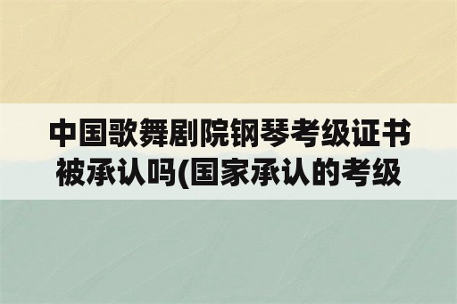 中国歌舞剧院钢琴考级证书被承认吗(国家承认的考级机构？)