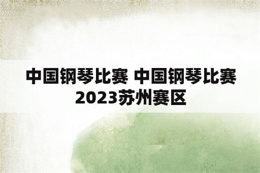 中国钢琴比赛 中国钢琴比赛2023苏州赛区