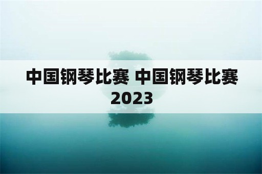 中国钢琴比赛 中国钢琴比赛2023