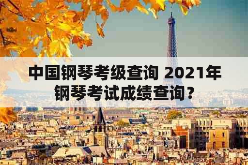 中国钢琴考级查询 2021年钢琴考试成绩查询？