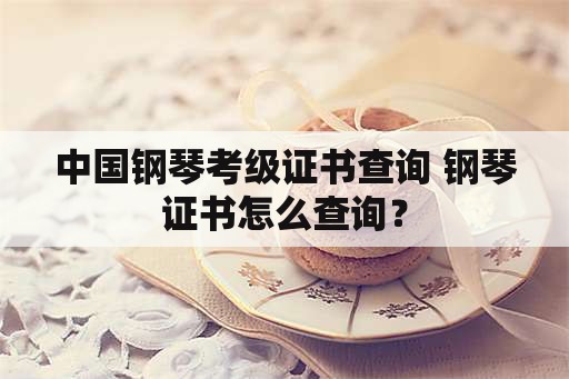 中国钢琴考级证书查询 钢琴证书怎么查询？