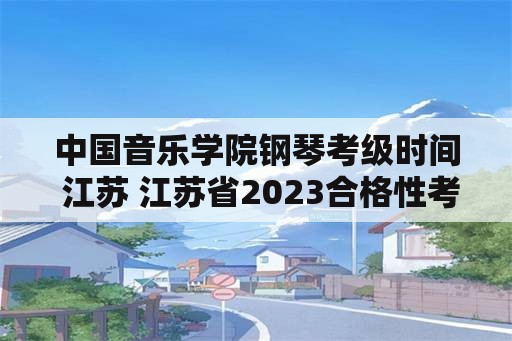 中国音乐学院钢琴考级时间 江苏 江苏省2023合格性考试时间？