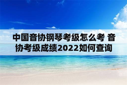 中国音协钢琴考级怎么考 音协考级成绩2022如何查询？
