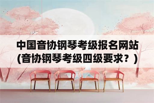 中国音协钢琴考级报名网站(音协钢琴考级四级要求？)