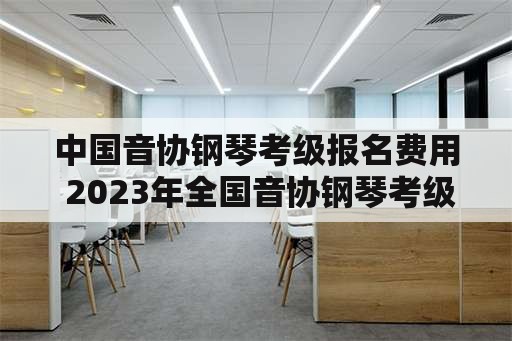 中国音协钢琴考级报名费用 2023年全国音协钢琴考级时间？