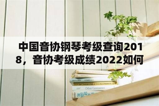 中国音协钢琴考级查询2018，音协考级成绩2022如何查询？
