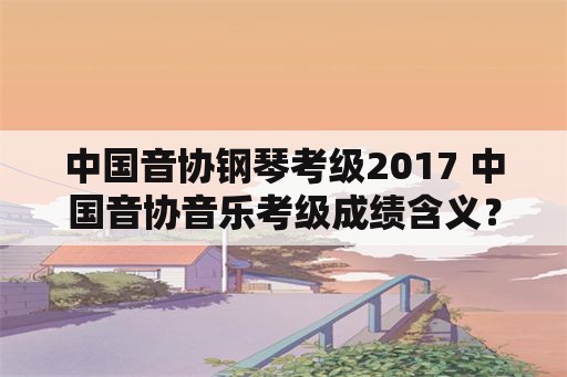 中国音协钢琴考级2017 中国音协音乐考级成绩含义？