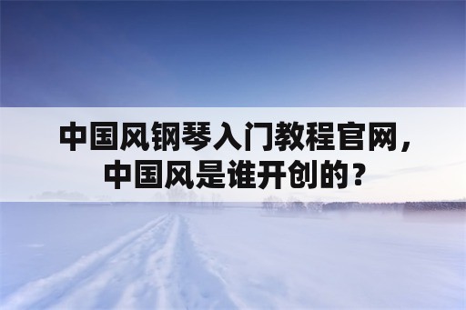 中国风钢琴入门教程官网，中国风是谁开创的？
