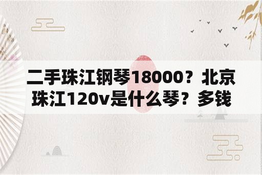 二手珠江钢琴18000？北京珠江120v是什么琴？多钱？