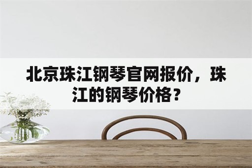 北京珠江钢琴官网报价，珠江的钢琴价格？