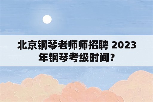 北京钢琴老师师招聘 2023年钢琴考级时间？