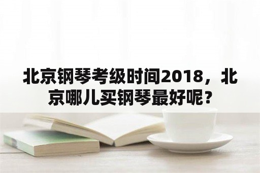 北京钢琴考级时间2018，北京哪儿买钢琴最好呢？