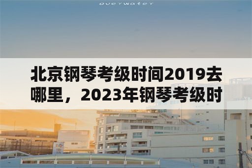 北京钢琴考级时间2019去哪里，2023年钢琴考级时间？