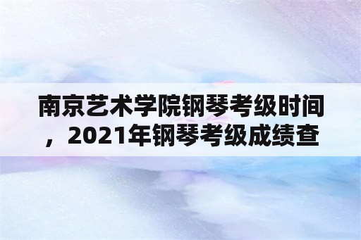 南京艺术学院钢琴考级时间，2021年钢琴考级成绩查询？