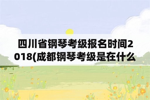 四川省钢琴考级报名时间2018(成都钢琴考级是在什么时候？)