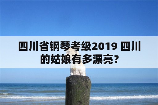 四川省钢琴考级2019 四川的姑娘有多漂亮？