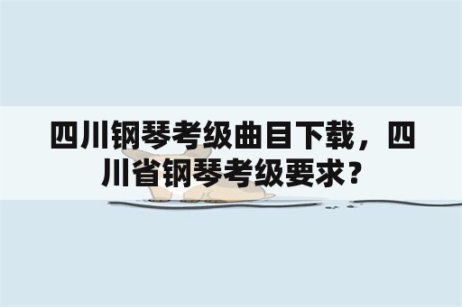 四川钢琴考级曲目下载，四川省钢琴考级要求？