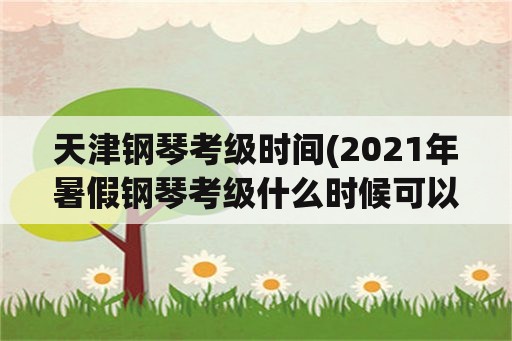 天津钢琴考级时间(2021年暑假钢琴考级什么时候可以查成绩？)