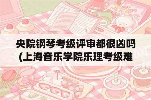 央院钢琴考级评审都很凶吗(上海音乐学院乐理考级难吗？)