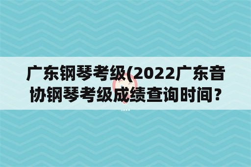 广东钢琴考级(2022广东音协钢琴考级成绩查询时间？)