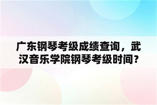 广东钢琴考级成绩查询，武汉音乐学院钢琴考级时间？
