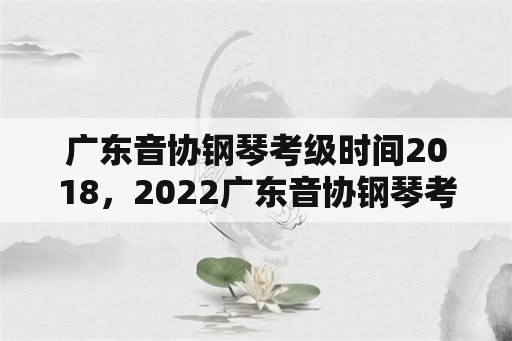 广东音协钢琴考级时间2018，2022广东音协钢琴考级成绩查询时间？