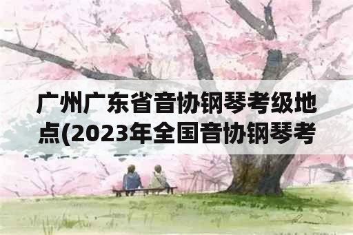 广州广东省音协钢琴考级地点(2023年全国音协钢琴考级时间？)