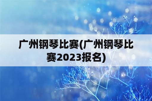 广州钢琴比赛(广州钢琴比赛2023报名)