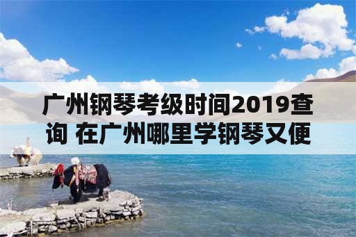 广州钢琴考级时间2019查询 在广州哪里学钢琴又便宜又好呢？
