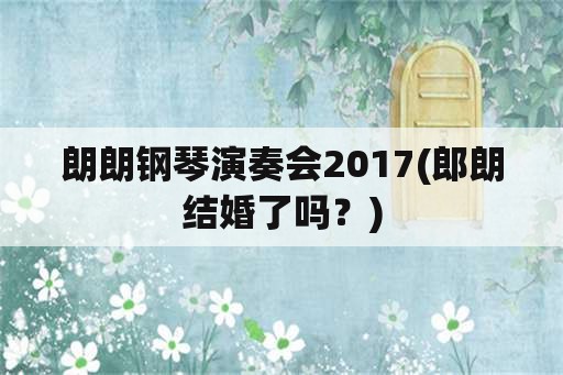 朗朗钢琴演奏会2017(郎朗结婚了吗？)
