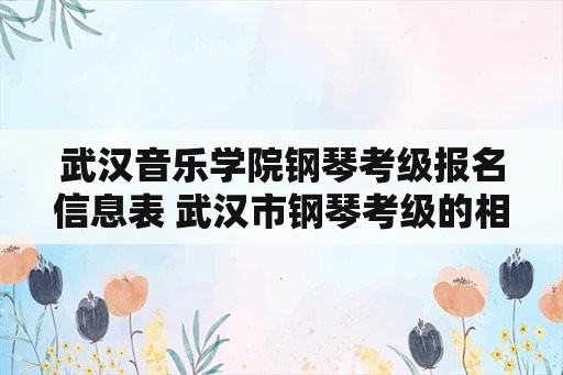 武汉音乐学院钢琴考级报名信息表 武汉市钢琴考级的相关问题,谢谢？
