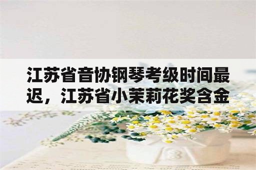 江苏省音协钢琴考级时间最迟，江苏省小茉莉花奖含金量？