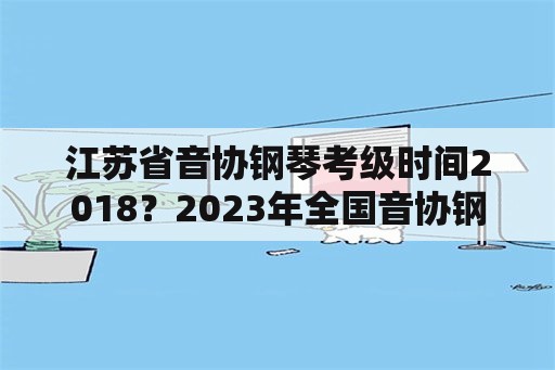 江苏省音协钢琴考级时间2018？2023年全国音协钢琴考级时间？