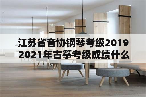 江苏省音协钢琴考级2019 2021年古筝考级成绩什么时候可以查询？
