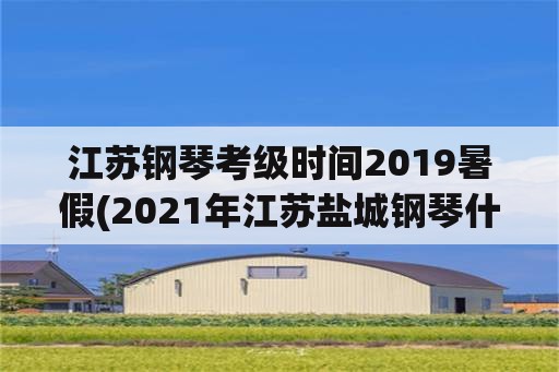 江苏钢琴考级时间2019暑假(2021年江苏盐城钢琴什么时候考级？)