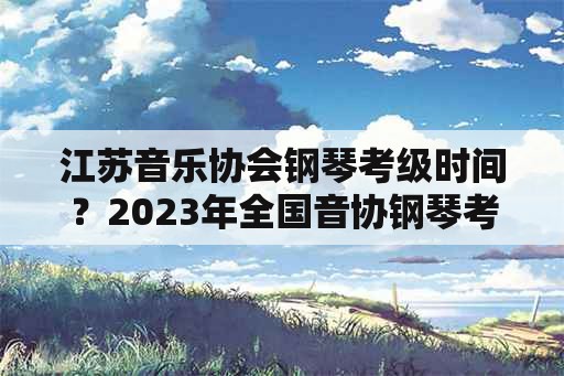 江苏音乐协会钢琴考级时间？2023年全国音协钢琴考级时间？