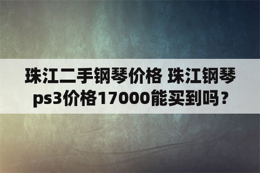 珠江二手钢琴价格 珠江钢琴ps3价格17000能买到吗？