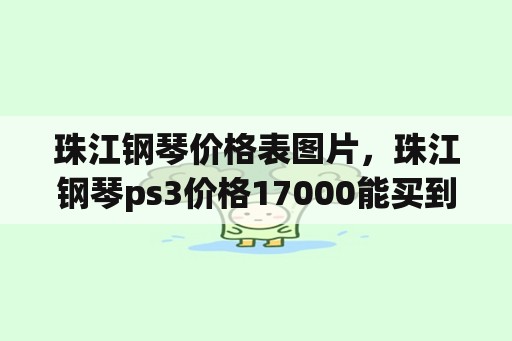 珠江钢琴价格表图片，珠江钢琴ps3价格17000能买到吗？