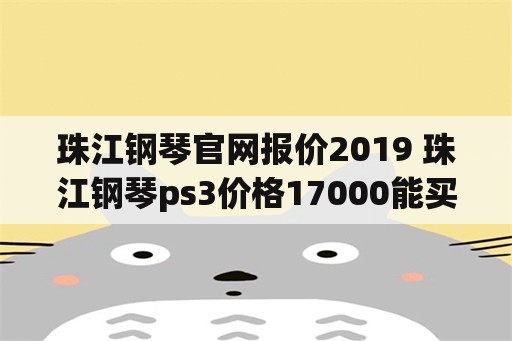 珠江钢琴官网报价2019 珠江钢琴ps3价格17000能买到吗？