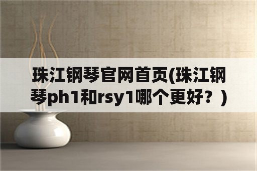 珠江钢琴官网首页(珠江钢琴ph1和rsy1哪个更好？)