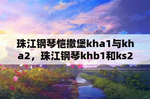 珠江钢琴恺撒堡kha1与kha2，珠江钢琴khb1和ks2哪个好？