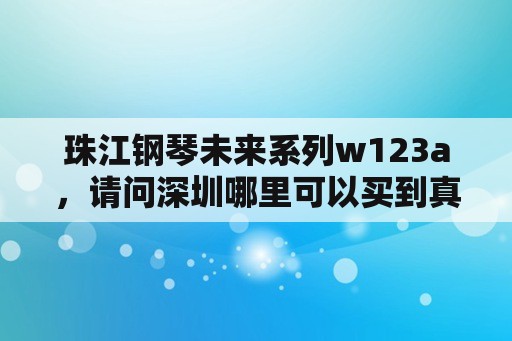 珠江钢琴未来系列w123a，请问深圳哪里可以买到真的珠江钢琴？